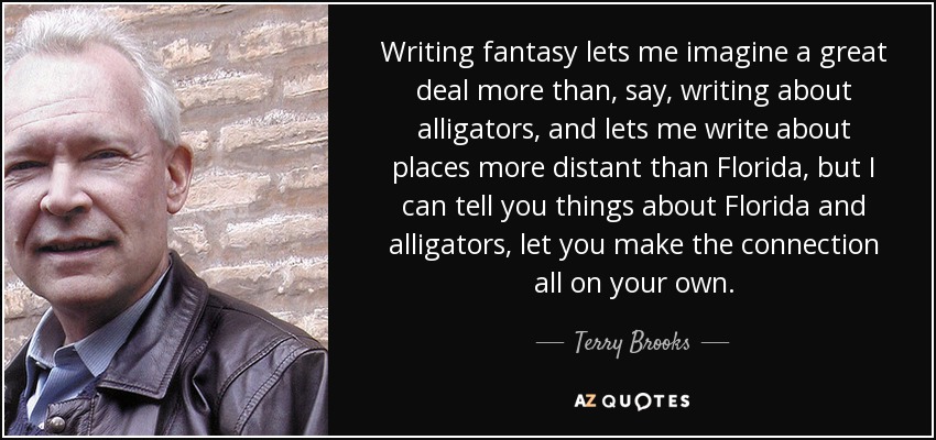Writing fantasy lets me imagine a great deal more than, say, writing about alligators, and lets me write about places more distant than Florida, but I can tell you things about Florida and alligators, let you make the connection all on your own. - Terry Brooks