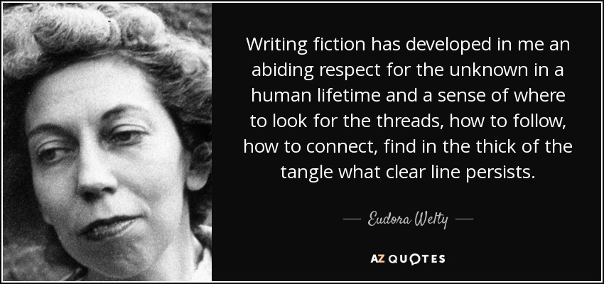 Writing fiction has developed in me an abiding respect for the unknown in a human lifetime and a sense of where to look for the threads, how to follow, how to connect, find in the thick of the tangle what clear line persists. - Eudora Welty