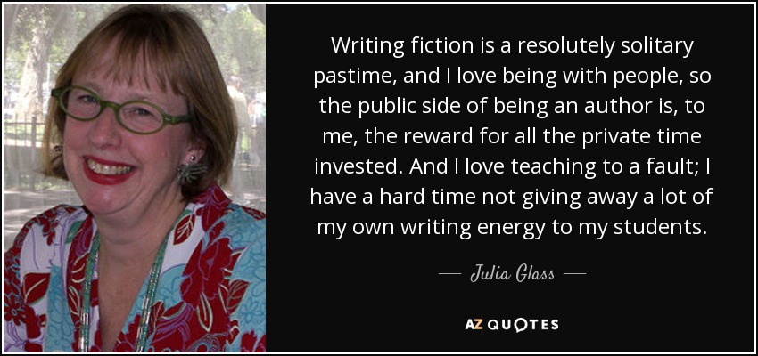 Writing fiction is a resolutely solitary pastime, and I love being with people, so the public side of being an author is, to me, the reward for all the private time invested. And I love teaching to a fault; I have a hard time not giving away a lot of my own writing energy to my students. - Julia Glass