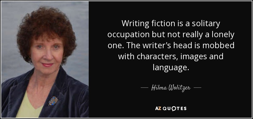 Writing fiction is a solitary occupation but not really a lonely one. The writer's head is mobbed with characters, images and language. - Hilma Wolitzer