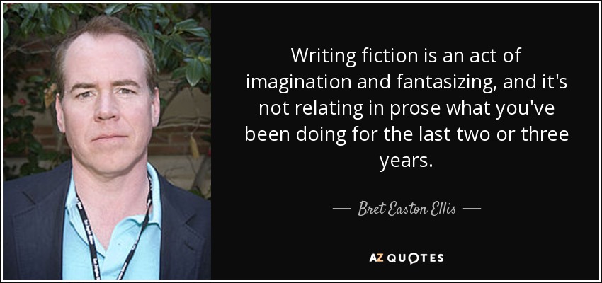 Writing fiction is an act of imagination and fantasizing, and it's not relating in prose what you've been doing for the last two or three years. - Bret Easton Ellis