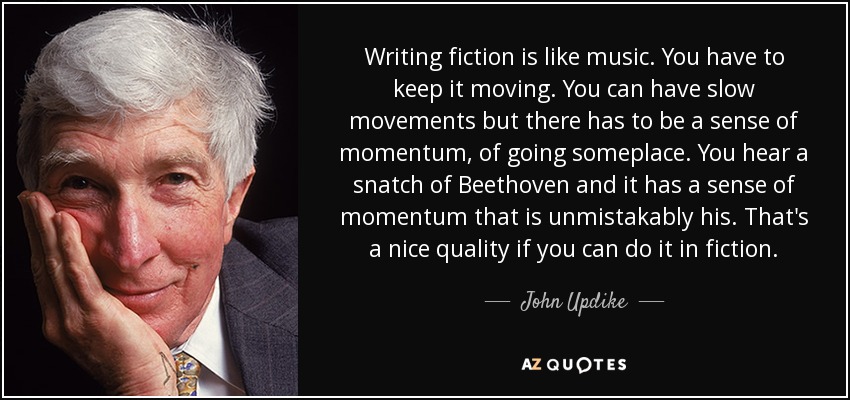 Writing fiction is like music. You have to keep it moving. You can have slow movements but there has to be a sense of momentum, of going someplace. You hear a snatch of Beethoven and it has a sense of momentum that is unmistakably his. That's a nice quality if you can do it in fiction. - John Updike