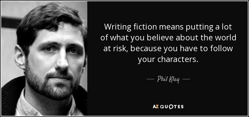 Writing fiction means putting a lot of what you believe about the world at risk, because you have to follow your characters. - Phil Klay