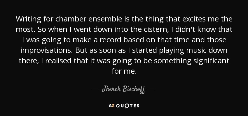 Writing for chamber ensemble is the thing that excites me the most. So when I went down into the cistern, I didn't know that I was going to make a record based on that time and those improvisations. But as soon as I started playing music down there, I realised that it was going to be something significant for me. - Jherek Bischoff