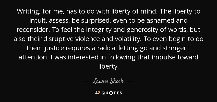 Writing, for me, has to do with liberty of mind. The liberty to intuit, assess, be surprised, even to be ashamed and reconsider. To feel the integrity and generosity of words, but also their disruptive violence and volatility. To even begin to do them justice requires a radical letting go and stringent attention. I was interested in following that impulse toward liberty. - Laurie Sheck