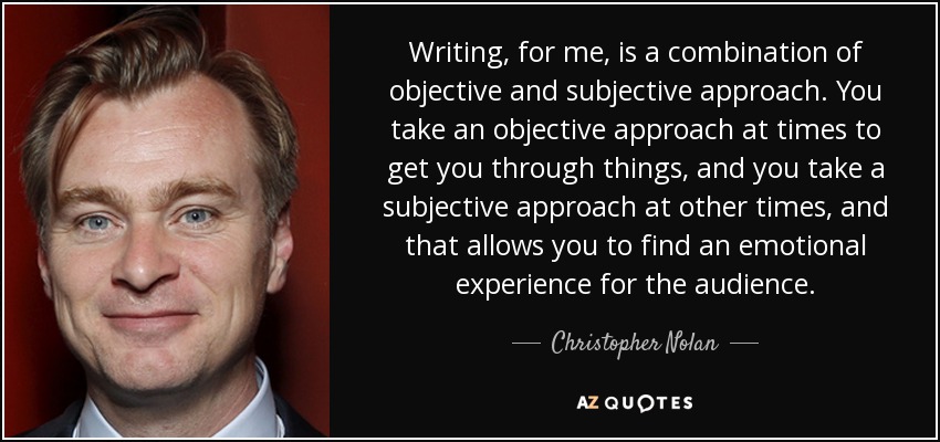Writing, for me, is a combination of objective and subjective approach. You take an objective approach at times to get you through things, and you take a subjective approach at other times, and that allows you to find an emotional experience for the audience. - Christopher Nolan