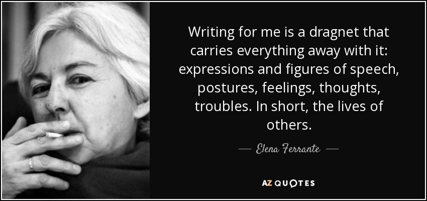 Writing for me is a dragnet that carries everything away with it: expressions and figures of speech, postures, feelings, thoughts, troubles. In short, the lives of others. - Elena Ferrante