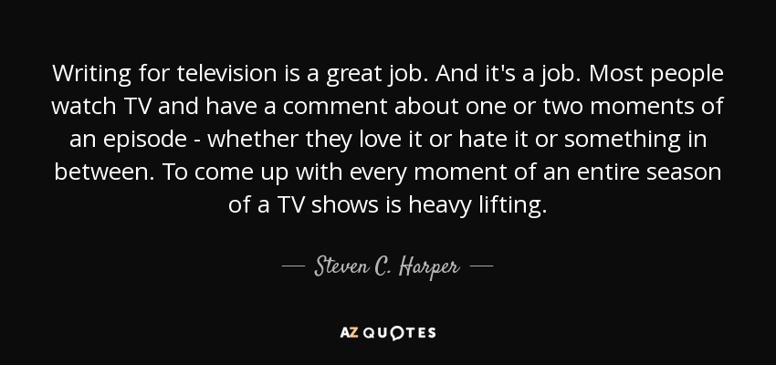 Writing for television is a great job. And it's a job. Most people watch TV and have a comment about one or two moments of an episode - whether they love it or hate it or something in between. To come up with every moment of an entire season of a TV shows is heavy lifting. - Steven C. Harper