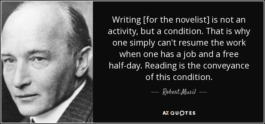 Writing [for the novelist] is not an activity, but a condition. That is why one simply can't resume the work when one has a job and a free half-day. Reading is the conveyance of this condition. - Robert Musil
