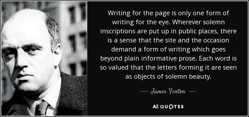 Writing for the page is only one form of writing for the eye. Wherever solemn inscriptions are put up in public places, there is a sense that the site and the occasion demand a form of writing which goes beyond plain informative prose. Each word is so valued that the letters forming it are seen as objects of solemn beauty. - James Fenton