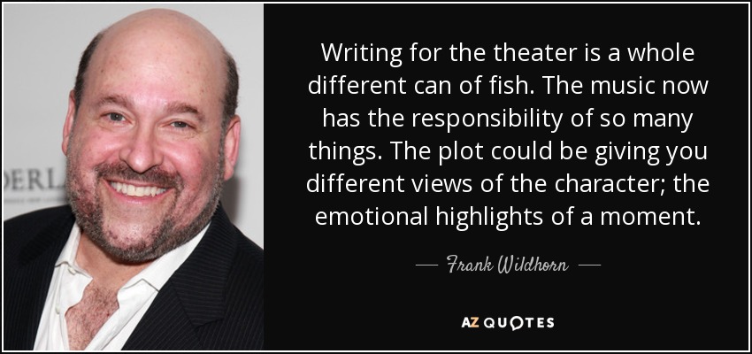 Writing for the theater is a whole different can of fish. The music now has the responsibility of so many things. The plot could be giving you different views of the character; the emotional highlights of a moment. - Frank Wildhorn