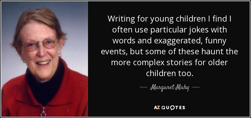 Writing for young children I find I often use particular jokes with words and exaggerated, funny events, but some of these haunt the more complex stories for older children too. - Margaret Mahy
