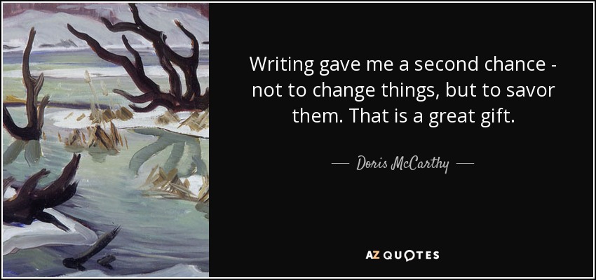 Writing gave me a second chance - not to change things, but to savor them. That is a great gift. - Doris McCarthy