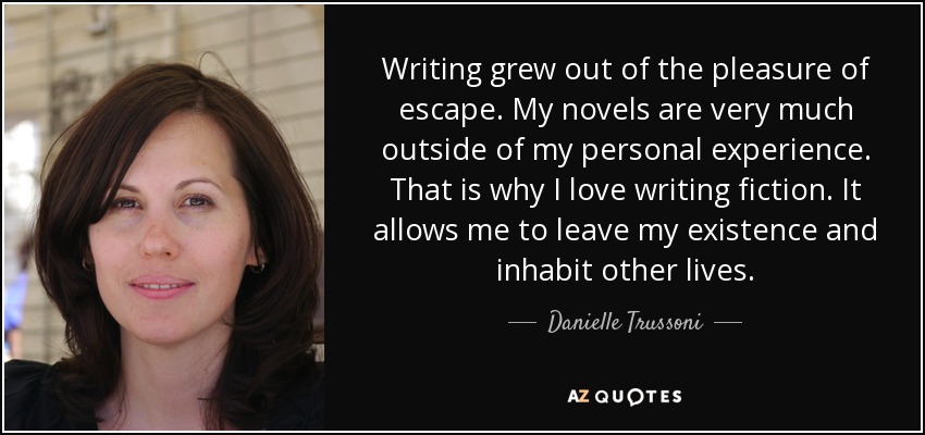 Writing grew out of the pleasure of escape. My novels are very much outside of my personal experience. That is why I love writing fiction. It allows me to leave my existence and inhabit other lives. - Danielle Trussoni