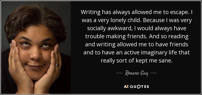 Writing has always allowed me to escape. I was a very lonely child. Because I was very socially awkward, I would always have trouble making friends. And so reading and writing allowed me to have friends and to have an active imaginary life that really sort of kept me sane. - Roxane Gay