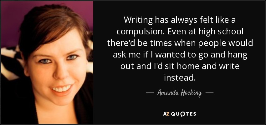 Writing has always felt like a compulsion. Even at high school there'd be times when people would ask me if I wanted to go and hang out and I'd sit home and write instead. - Amanda Hocking