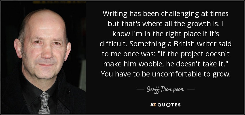 Writing has been challenging at times but that's where all the growth is. I know I'm in the right place if it's difficult. Something a British writer said to me once was: 