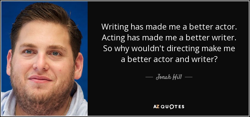 Writing has made me a better actor. Acting has made me a better writer. So why wouldn't directing make me a better actor and writer? - Jonah Hill