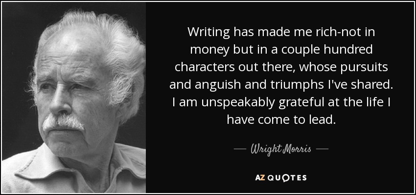 Writing has made me rich-not in money but in a couple hundred characters out there, whose pursuits and anguish and triumphs I've shared. I am unspeakably grateful at the life I have come to lead. - Wright Morris