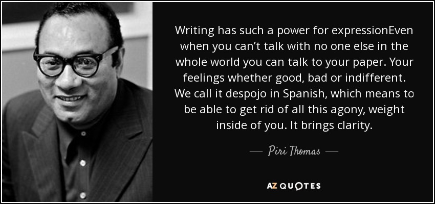 Writing has such a power for expressionEven when you can’t talk with no one else in the whole world you can talk to your paper. Your feelings whether good, bad or indifferent. We call it despojo in Spanish, which means to be able to get rid of all this agony, weight inside of you. It brings clarity. - Piri Thomas