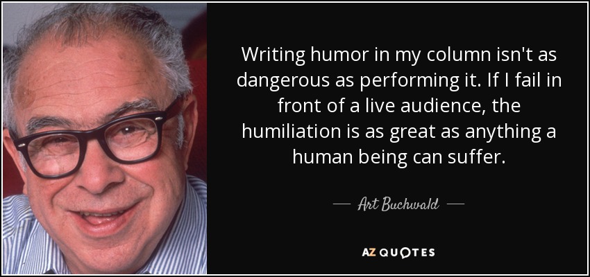 Writing humor in my column isn't as dangerous as performing it. If I fail in front of a live audience, the humiliation is as great as anything a human being can suffer. - Art Buchwald