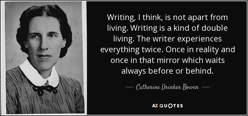 Writing, I think, is not apart from living. Writing is a kind of double living. The writer experiences everything twice. Once in reality and once in that mirror which waits always before or behind. - Catherine Drinker Bowen