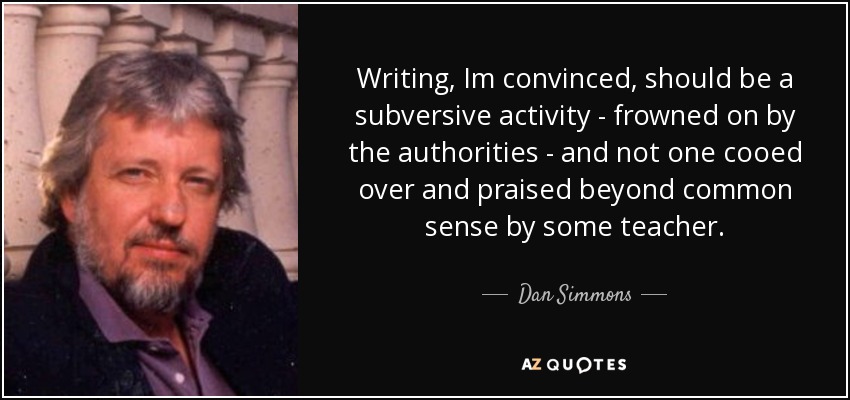 Writing, Im convinced, should be a subversive activity - frowned on by the authorities - and not one cooed over and praised beyond common sense by some teacher. - Dan Simmons