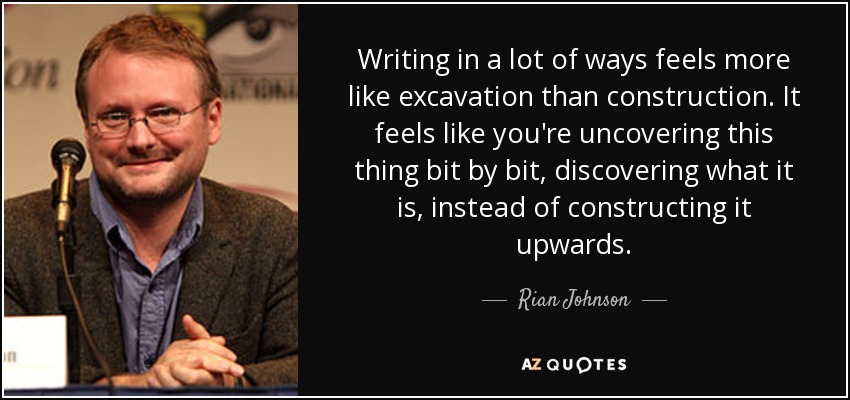 Writing in a lot of ways feels more like excavation than construction. It feels like you're uncovering this thing bit by bit, discovering what it is, instead of constructing it upwards. - Rian Johnson
