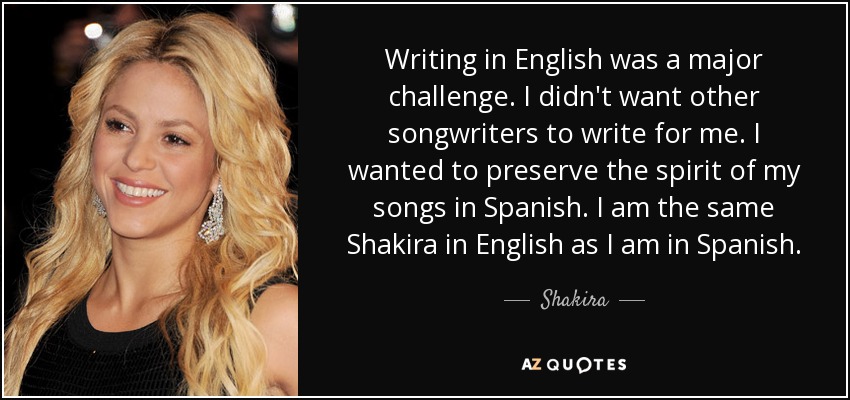 Writing in English was a major challenge. I didn't want other songwriters to write for me. I wanted to preserve the spirit of my songs in Spanish. I am the same Shakira in English as I am in Spanish. - Shakira