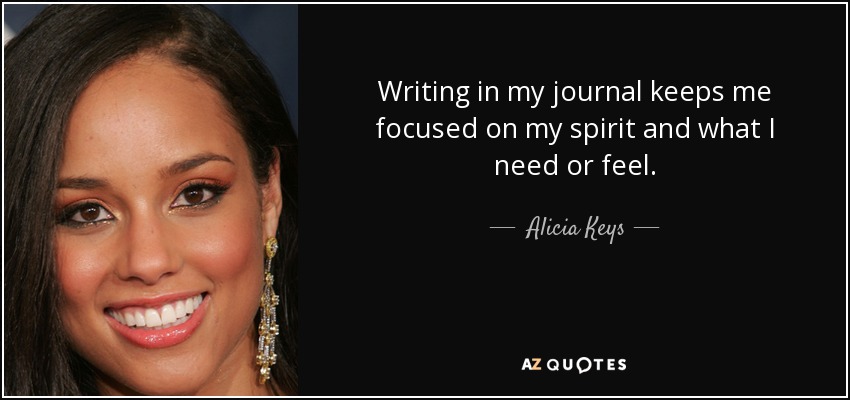 Writing in my journal keeps me focused on my spirit and what I need or feel. - Alicia Keys