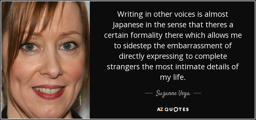 Writing in other voices is almost Japanese in the sense that theres a certain formality there which allows me to sidestep the embarrassment of directly expressing to complete strangers the most intimate details of my life. - Suzanne Vega