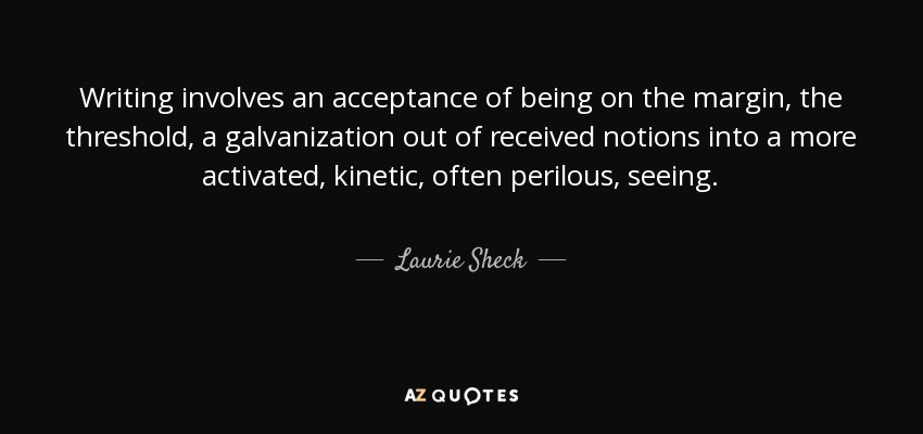 Writing involves an acceptance of being on the margin, the threshold, a galvanization out of received notions into a more activated, kinetic, often perilous, seeing. - Laurie Sheck