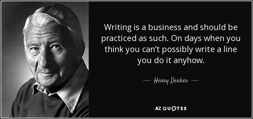 Writing is a business and should be practiced as such. On days when you think you can’t possibly write a line you do it anyhow. - Henry Denker