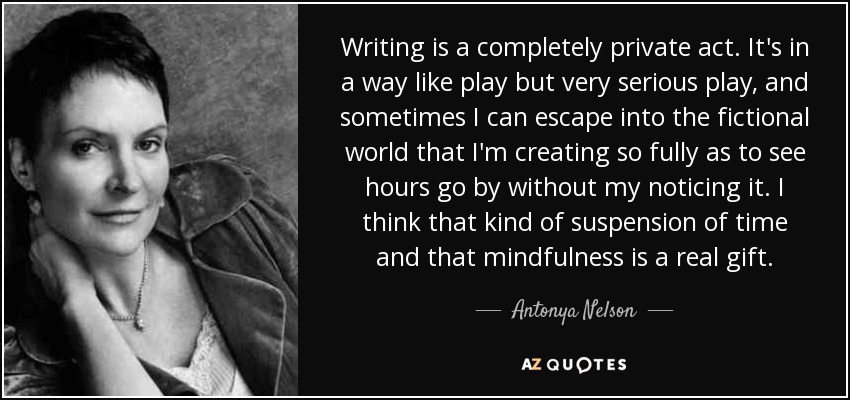 Writing is a completely private act. It's in a way like play but very serious play, and sometimes I can escape into the fictional world that I'm creating so fully as to see hours go by without my noticing it. I think that kind of suspension of time and that mindfulness is a real gift. - Antonya Nelson