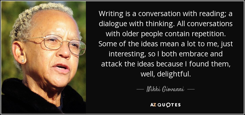 Writing is a conversation with reading; a dialogue with thinking. All conversations with older people contain repetition. Some of the ideas mean a lot to me, just interesting, so I both embrace and attack the ideas because I found them, well, delightful. - Nikki Giovanni