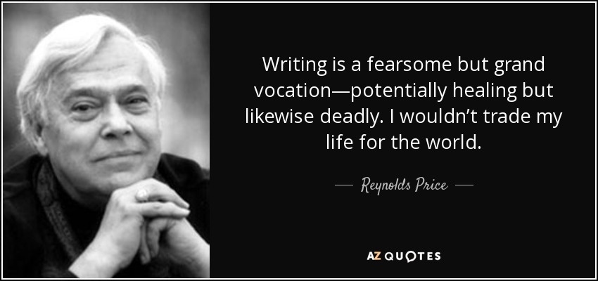 Writing is a fearsome but grand vocation—potentially healing but likewise deadly. I wouldn’t trade my life for the world. - Reynolds Price