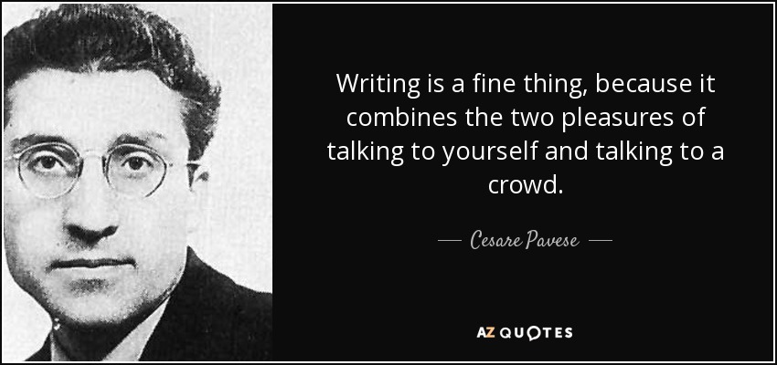 Writing is a fine thing, because it combines the two pleasures of talking to yourself and talking to a crowd. - Cesare Pavese