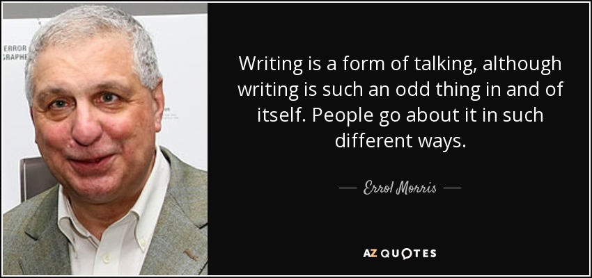 Writing is a form of talking, although writing is such an odd thing in and of itself. People go about it in such different ways. - Errol Morris