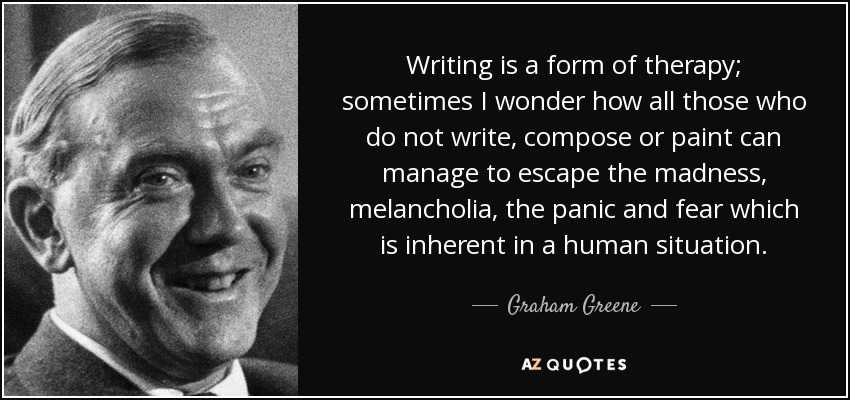 Writing is a form of therapy; sometimes I wonder how all those who do not write, compose or paint can manage to escape the madness, melancholia, the panic and fear which is inherent in a human situation. - Graham Greene
