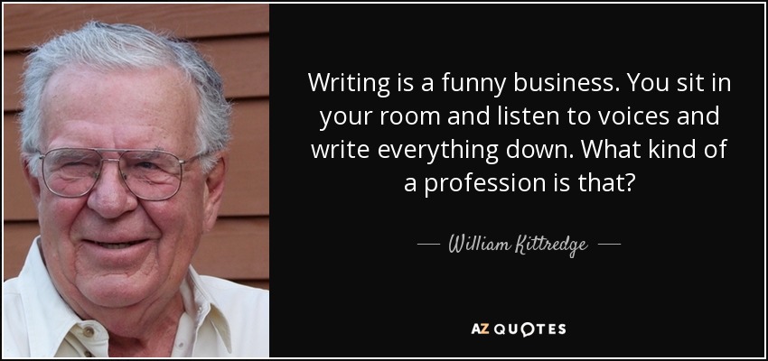 Writing is a funny business. You sit in your room and listen to voices and write everything down. What kind of a profession is that? - William Kittredge