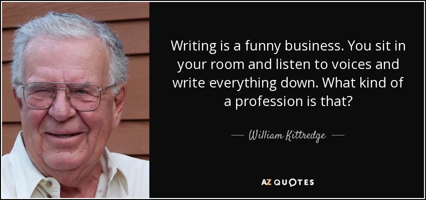 Writing is a funny business. You sit in your room and listen to voices and write everything down. What kind of a profession is that? - William Kittredge