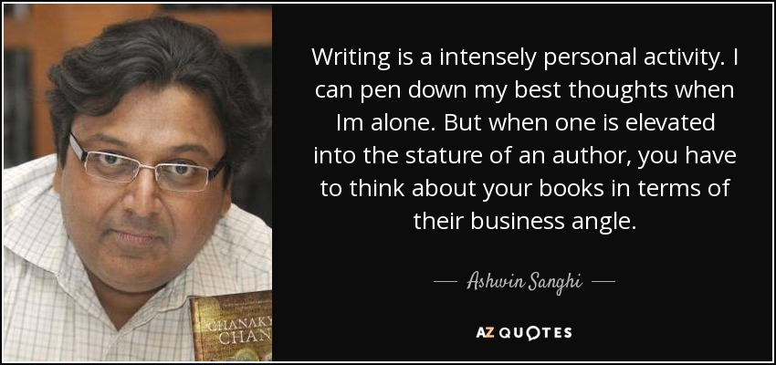 Writing is a intensely personal activity. I can pen down my best thoughts when Im alone. But when one is elevated into the stature of an author, you have to think about your books in terms of their business angle. - Ashwin Sanghi