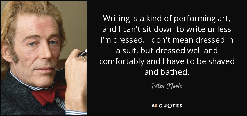 Writing is a kind of performing art, and I can't sit down to write unless I'm dressed. I don't mean dressed in a suit, but dressed well and comfortably and I have to be shaved and bathed. - Peter O'Toole