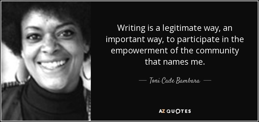 Writing is a legitimate way, an important way, to participate in the empowerment of the community that names me. - Toni Cade Bambara