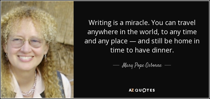 Writing is a miracle. You can travel anywhere in the world, to any time and any place — and still be home in time to have dinner. - Mary Pope Osborne