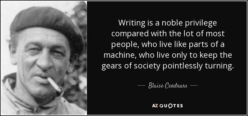Writing is a noble privilege compared with the lot of most people, who live like parts of a machine, who live only to keep the gears of society pointlessly turning. - Blaise Cendrars