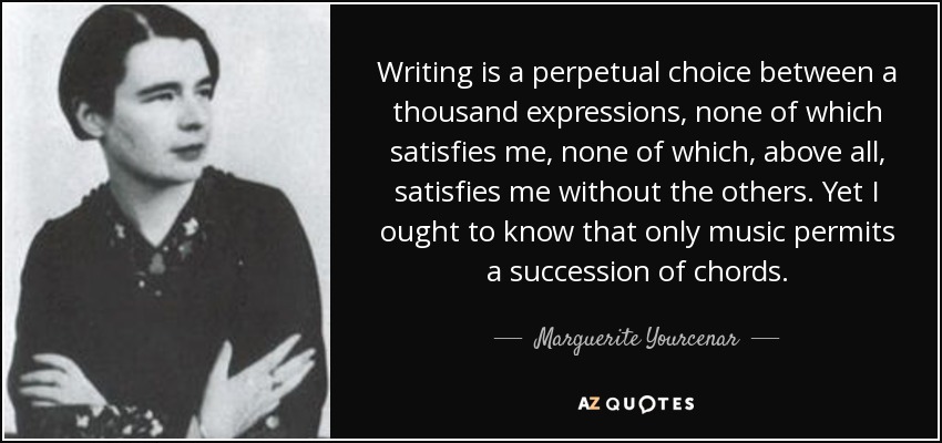 Writing is a perpetual choice between a thousand expressions, none of which satisfies me, none of which, above all, satisfies me without the others. Yet I ought to know that only music permits a succession of chords. - Marguerite Yourcenar