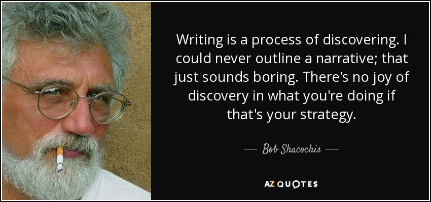 Writing is a process of discovering. I could never outline a narrative; that just sounds boring. There's no joy of discovery in what you're doing if that's your strategy. - Bob Shacochis