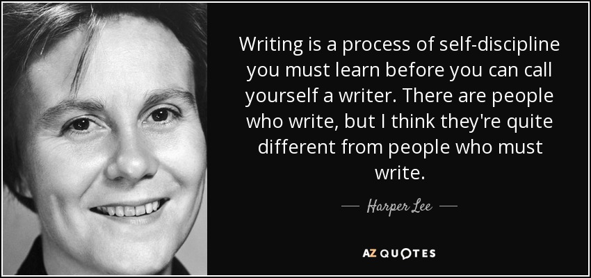 Writing is a process of self-discipline you must learn before you can call yourself a writer. There are people who write, but I think they're quite different from people who must write. - Harper Lee