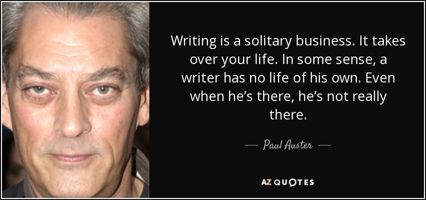 Writing is a solitary business. It takes over your life. In some sense, a writer has no life of his own. Even when he’s there, he’s not really there. - Paul Auster